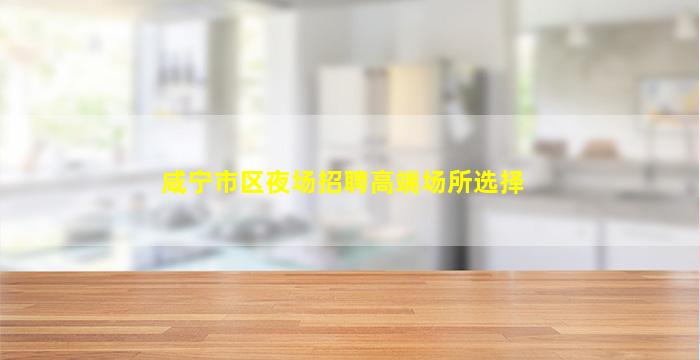 咸宁市区夜场招聘高端场所选择